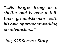 Text Box: “…No longer living in a shelter and is now a full-time groundskeeper with his own apartment working on advancing…”-Joe, S2S Success Story